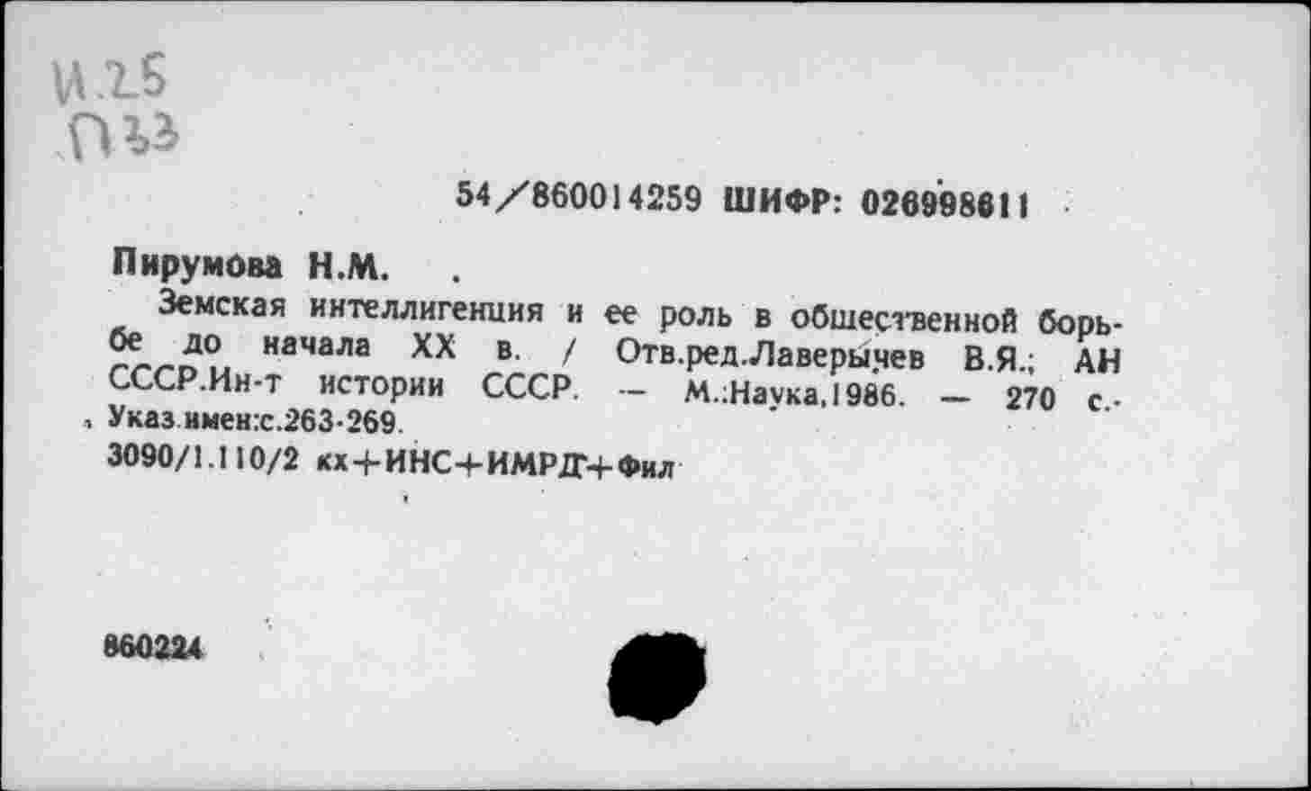 ﻿и.15
54/860014259 ШИФР: 026998611
Пирумова Н.М.
Земская интеллигенция и ее роль в общественной борьбе до начала XX в. / Отв.ред.Лаверычев В.Я.; АН СССР.Ин-т истории СССР. — М.;Наука,1986. — 270 с,-Указ имен:с.263-269.
3090/1.110/2 кх + ИНС+ИМРДЧ-Фил
860224